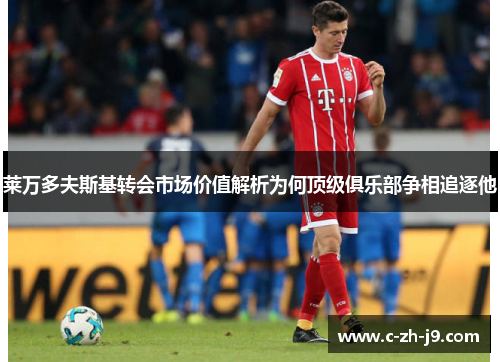 莱万多夫斯基转会市场价值解析为何顶级俱乐部争相追逐他