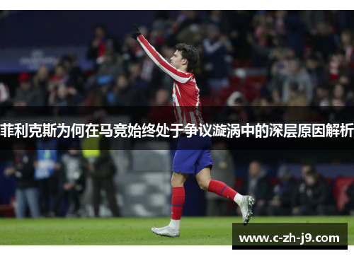 菲利克斯为何在马竞始终处于争议漩涡中的深层原因解析