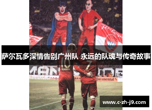 萨尔瓦多深情告别广州队 永远的队魂与传奇故事