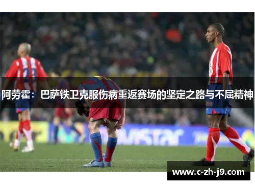 阿劳霍：巴萨铁卫克服伤病重返赛场的坚定之路与不屈精神