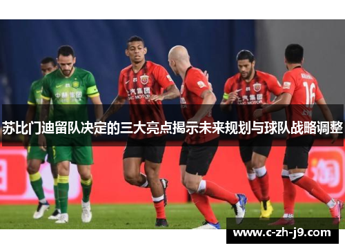 苏比门迪留队决定的三大亮点揭示未来规划与球队战略调整