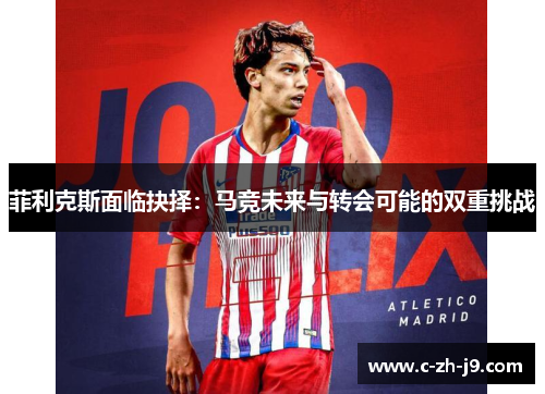 菲利克斯面临抉择：马竞未来与转会可能的双重挑战