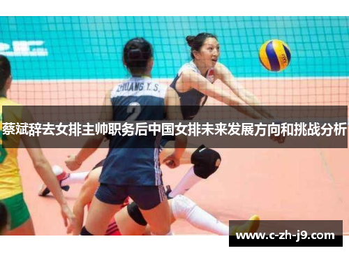 蔡斌辞去女排主帅职务后中国女排未来发展方向和挑战分析