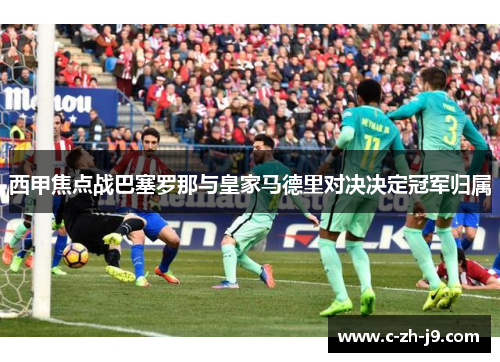 西甲焦点战巴塞罗那与皇家马德里对决决定冠军归属