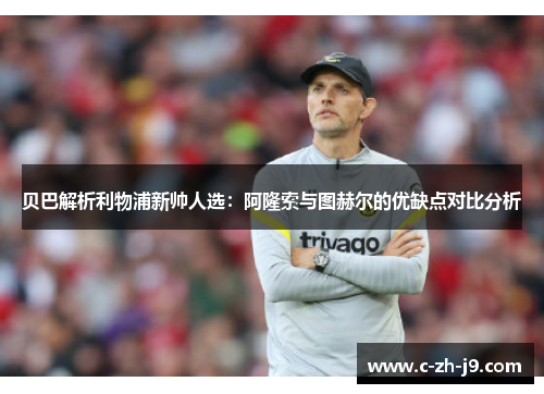 贝巴解析利物浦新帅人选：阿隆索与图赫尔的优缺点对比分析