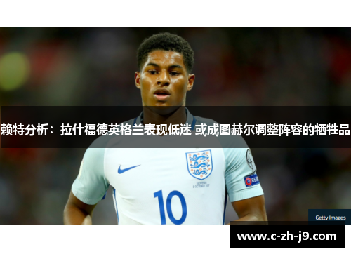 赖特分析：拉什福德英格兰表现低迷 或成图赫尔调整阵容的牺牲品