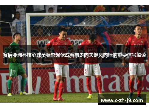 赛后亚洲杯核心球员状态起伏成赛事走向关键风向标的重要信号解读