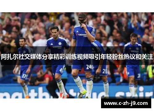 阿扎尔社交媒体分享精彩训练视频吸引年轻粉丝热议和关注