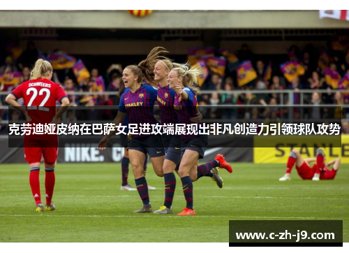 克劳迪娅皮纳在巴萨女足进攻端展现出非凡创造力引领球队攻势