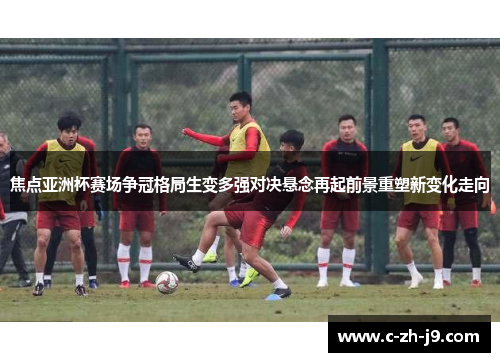 焦点亚洲杯赛场争冠格局生变多强对决悬念再起前景重塑新变化走向